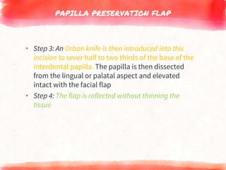 PAPILLA PRESERVATION FLAP
▸ Step 3: An Orban knife is then introduced into this
incision to sever half to two thirds of the base of the
interdental papilla. The papilla is then dissected
from the lingual or palatal aspect and elevated
intact with the facial flap
▸ Step 4: The flap is reflected without thinning the
tissue
 