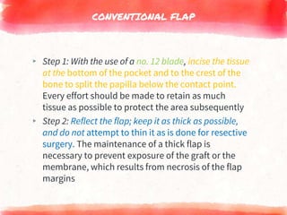 CONVENTIONAL FLAP
▸ Step 1: With the use of a no. 12 blade, incise the tissue
at the bottom of the pocket and to the crest of the
bone to split the papilla below the contact point.
Every effort should be made to retain as much
tissue as possible to protect the area subsequently
▸ Step 2: Reflect the flap; keep it as thick as possible,
and do not attempt to thin it as is done for resective
surgery. The maintenance of a thick flap is
necessary to prevent exposure of the graft or the
membrane, which results from necrosis of the flap
margins
 