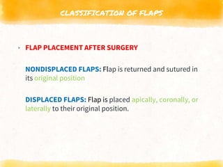 CLASSIFICATION OF FLAPS
▸ FLAP PLACEMENT AFTER SURGERY
NONDISPLACED FLAPS: Flap is returned and sutured in
its original position
DISPLACED FLAPS: Flap is placed apically, coronally, or
laterally to their original position.
 