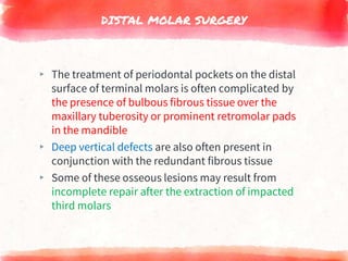 DISTAL MOLAR SURGERY
▸ The treatment of periodontal pockets on the distal
surface of terminal molars is often complicated by
the presence of bulbous fibrous tissue over the
maxillary tuberosity or prominent retromolar pads
in the mandible
▸ Deep vertical defects are also often present in
conjunction with the redundant fibrous tissue
▸ Some of these osseous lesions may result from
incomplete repair after the extraction of impacted
third molars
 