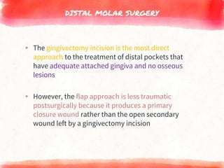 DISTAL MOLAR SURGERY
▸ The gingivectomy incision is the most direct
approach to the treatment of distal pockets that
have adequate attached gingiva and no osseous
lesions
▸ However, the flap approach is less traumatic
postsurgically because it produces a primary
closure wound rather than the open secondary
wound left by a gingivectomy incision
 