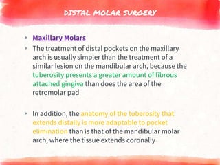 DISTAL MOLAR SURGERY
▸ Maxillary Molars
▸ The treatment of distal pockets on the maxillary
arch is usually simpler than the treatment of a
similar lesion on the mandibular arch, because the
tuberosity presents a greater amount of fibrous
attached gingiva than does the area of the
retromolar pad
▸ In addition, the anatomy of the tuberosity that
extends distally is more adaptable to pocket
elimination than is that of the mandibular molar
arch, where the tissue extends coronally
 