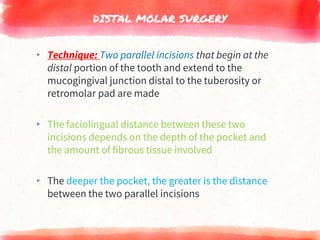 DISTAL MOLAR SURGERY
▸ Technique: Two parallel incisions that begin at the
distal portion of the tooth and extend to the
mucogingival junction distal to the tuberosity or
retromolar pad are made
▸ The faciolingual distance between these two
incisions depends on the depth of the pocket and
the amount of fibrous tissue involved
▸ The deeper the pocket, the greater is the distance
between the two parallel incisions
 