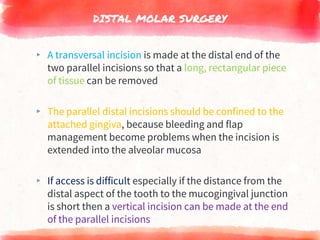 DISTAL MOLAR SURGERY
▸ A transversal incision is made at the distal end of the
two parallel incisions so that a long, rectangular piece
of tissue can be removed
▸ The parallel distal incisions should be confined to the
attached gingiva, because bleeding and flap
management become problems when the incision is
extended into the alveolar mucosa
▸ If access is difficult especially if the distance from the
distal aspect of the tooth to the mucogingival junction
is short then a vertical incision can be made at the end
of the parallel incisions
 