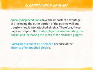CLASSIFICATION OF FLAPS
Apically displaced flaps have the important advantage
of preserving the outer portion of the pocket wall and
transforming it into attached gingiva. Therefore, these
flaps accomplish the double objective of eliminating the
pocket and increasing the width of the attached gingiva.
Palatal flaps cannot be displaced because of the
absence of unattached gingiva.
 