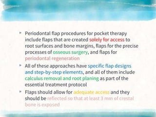 ▸ Periodontal flap procedures for pocket therapy
include flaps that are created solely for access to
root surfaces and bone margins, flaps for the precise
processes of osseous surgery, and flaps for
periodontal regeneration
▸ All of these approaches have specific flap designs
and step-by-step elements, and all of them include
calculus removal and root planing as part of the
essential treatment protocol
▸ Flaps should allow for adequate access and they
should be reflected so that at least 3 mm of crestal
bone is exposed
 