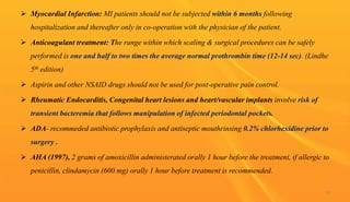  Myocardial Infarction: MI patients should not be subjected within 6 months following
hospitalization and thereafter only in co-operation with the physician of the patient.
 Anticoagulant treatment: The range within which scaling & surgical procedures can be safely
performed is one and half to two times the average normal prothrombin time (12-14 sec). (Lindhe
5th edition)
 Aspirin and other NSAID drugs should not be used for post-operative pain control.
 Rheumatic Endocarditis, Congenital heart lesions and heart/vascular implants involve risk of
transient bacteremia that follows manipulation of infected periodontal pockets.
 ADA- recommeded antibiotic prophylaxis and antiseptic mouthrinsing 0.2% chlorhexidine prior to
surgery .
 AHA (1997), 2 grams of amoxicillin administerated orally 1 hour before the treatment, if allergic to
penicillin, clindamycin (600 mg) orally 1 hour before treatment is recommended.
10
 