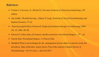 References
 Fermin A. Carranza, Jr., Michael G. Newman,Textbook of Clinical periodontology.,10th
edition.
 Jan Lindhe, Thorkild Karring . Niklaus P. Lang, Textbook of Clinical Periodontology and
Implant Dentistry, 4th ed.
 Hom-laywang & Henry Greenwell, Surgical periodontal therapy, Periodontology 2000,
Vol. 25, 2001, 89–99.
 Edward S. Cohen,Atlas of Cosmetic and Reconstructive Periodontal Surgery – 3rd – ed.
 Naoshi Sato, Periodontal Surgery: A Clinical Atlas
 Modified Whale’s tail technique for the management of bone-defect in anterior teeth Anu
Kuriakose, Majo Ambooken, Jayan Jacob, Priya John Journal of Indian Society of
Periodontology - Vol 19, Issue 1, Jan-Feb 2015
100
 
