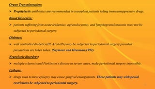 Organ Transplantation:
 Prophylactic antibiotics are recommended in transplant patients taking immunosuppressive drugs.
Blood Disorders:
 patients suffering from acute leukemias, agranulocytosis, and lymphogranulomatosis must not be
subjected to periodontal surgery.
Diabetes:
 well controlled diabetics(Hb A1c6-8%) may be subjected to periodontal surgery provided
precautions are taken taken. (Seymour and Heasman,1992).
Neurologic disorders:
 multiple sclerosis and Parkinson’s disease in severe cases, make periodontal surgery impossible.
Epilepsy :
 drugs used to treat epilepsy may cause gingival enlargements. These patients may withspecial
restrictions be subjected to periodontal surgery. 11
 