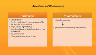 Advantages and Disadvantages
Advantages
• Direct vision
• Pocket epithelium is entirely removed by
the internal bevel incision
• Flaps can be repositioned
• Interdental bone or infrabony defects can
be covered
• No open wound
• Little periodontal tissue is lost
Disadvantages
• Apical resposition
• postoperative sensitivity and esthetics
12
 