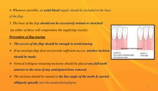 4. Whenever possible, an axial blood supply should be included in the base
of the flap.
5. The base of the flap should not be excessively twisted or stretched
(as either of these will compromise the supplying vessels).
Prevention of flap tearing
 The access of the flap should be enough to avoid tearing.
 If an envelope flap does not provide sufficient access, another incision
should be made.
 Vertical (oblique) releasing incisions should be placed one full tooth
anterior to the area of any anticipated bone removal.
 The incision should be started at the line angle of the tooth & carried
obliquely apically into the unattached gingiva.
14
 