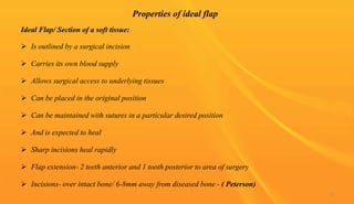 Properties of ideal flap
Ideal Flap/ Section of a soft tissue:
 Is outlined by a surgical incision
 Carries its own blood supply
 Allows surgical access to underlying tissues
 Can be placed in the original position
 Can be maintained with sutures in a particular desired position
 And is expected to heal
 Sharp incisions heal rapidly
 Flap extension- 2 teeth anterior and 1 tooth posterior to area of surgery
 Incisions- over intact bone/ 6-8mm away from diseased bone - ( Peterson)
15
 