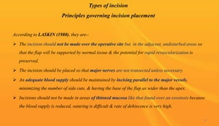Types of incision
Principles governing incision placement
According to LASKIN (1980), they are-:
 The incision should not be made over the operative site but in the adjacent, undisturbed areas so
that the flap will be supported by normal tissue & the potential for rapid revascularization is
preserved.
 The incision should be placed so that major nerves are not transected unless necessary.
 An adequate blood supply should be maintained by incising parallel to the major vessels,
minimizing the number of side cuts, & having the base of the flap as wider than the apex.
 Incisions should not be made in areas of thinned mucosa like that found over an exostosis because
the blood supply is reduced, suturing is difficult & rate of dehiscence is very high.
16
 