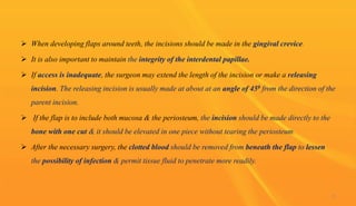  When developing flaps around teeth, the incisions should be made in the gingival crevice.
 It is also important to maintain the integrity of the interdental papillae.
 If access is inadequate, the surgeon may extend the length of the incision or make a releasing
incision. The releasing incision is usually made at about at an angle of 450 from the direction of the
parent incision.
 If the flap is to include both mucosa & the periosteum, the incision should be made directly to the
bone with one cut & it should be elevated in one piece without tearing the periosteum.
 After the necessary surgery, the clotted blood should be removed from beneath the flap to lessen
the possibility of infection & permit tissue fluid to penetrate more readily.
17
 