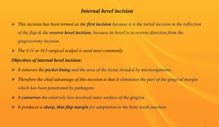 Internal bevel incision
 This incision has been termed as the first incision because it is the initial incision in the reflection
of the flap & the reverse bevel incision, because its bevel is in reverse direction from the
gingivectomy incision.
 The # 11 or #15 surgical scalpel is used most commonly.
Objectives of internal bevel incision:
 It removes the pocket lining and the area of the tissue invaded by microorganisms .
 Therefore the chief advantage of this incision is that it eliminates the part of the gingival margin
which has been penetrated by pathogens.
 It conserves the relatively less involved outer surface of the gingiva.
 It produces a sharp, thin flap margin for adaptation to the bone tooth junction.
21
 