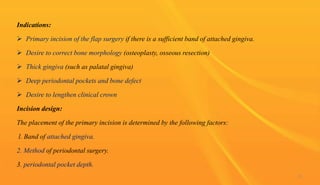 Indications:
 Primary incision of the flap surgery if there is a sufficient band of attached gingiva.
 Desire to correct bone morphology (osteoplasty, osseous resection)
 Thick gingiva (such as palatal gingiva)
 Deep periodontal pockets and bone defect
 Desire to lengthen clinical crown
Incision design:
The placement of the primary incision is determined by the following factors:
l. Band of attached gingiva.
2. Method of periodontal surgery.
3. periodontal pocket depth.
22
 