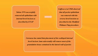 Yukna 1976 successfully
removed all epithelium with
internal bevel incison as
described by ENAP
Caffesse et al 1968 observed
that all pocket epithelium
was removed with the
reverse bevel incision as
described in the Modified
Widman Flap procedure.
Carranza has stated that placement of the scalloped internal
bevel incison 1mm subcrestally will remove most of the
granulation tissue contained in the lateral wall of pocket.
26
 