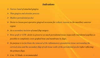 Indications
 Narrow band of attached gingiva
 Thin gingiva and alveolar process
 Shallow periodontal pocket
 Desire to lessen post operative gingival recession for esthetic reasons in the maxillary anterior
region
 As a secondary incision of usual flap surgery
 Bone graft or GTR: desire to preserve as much periodontal tissue (especially interdental papilla) as
possible to completely cover grafted bone and membrane by flaps.
 Its purpose is to facilitate the removal of the inflammatory granulation tissue surrounding the
cervical area and the secondary flap of soft tissue walls of the periodontal pocket (after reflecting
the primary flap).
 A no. 12 blade, is recommended. 28
 
