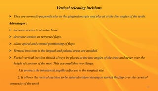 Vertical releasing incisions
 They are normally perpendicular to the gingival margin and placed at the line angles of the teeth.
Advantages :
 increase access to alveolar bone,
 decrease tension on retracted flaps,
 allow apical and coronal positioning of flaps,
 Vertical incisions in the lingual and palatal areas are avoided.
 Facial vertical incision should always be placed at the line angles of the teeth and never over the
height of contour of the root. This accomplishes two things:
1.It protects the interdental papilla adjacent to the surgical site.
2. It allows the vertical incision to be sutured without having to stretch the flap over the cervical
convexity of the tooth.
30
 