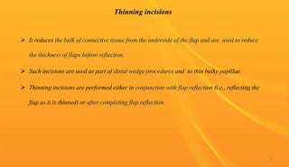 Thinning incisions
 It reduces the bulk of connective tissue from the underside of the flap and are used to reduce
the thickness of flaps before reflection.
 Such incisions are used as part of distal wedge procedures and to thin bulky papillae.
 Thinning incisions are performed either in conjunction with flap reflection (i.e., reflecting the
flap as it is thinned) or after completing flap reflection.
33
 
