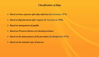Classification of flaps
 Based on bone exposure after flap reflection (by Carranza, 1979).
 Based on flap placement after surgery (by Carranza in 1990).
 Based on management of papilla.
 Based on Presence/Absence of releasing incisions.
 Based on the main purpose of the procedure (by Ramfjord in 1979) .
 Based on the anatomic type of mucosa.
39
 
