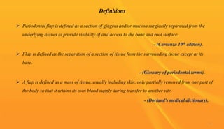 Definitions
 Periodontal flap is defined as a section of gingiva and/or mucosa surgically separated from the
underlying tissues to provide visibility of and access to the bone and root surface.
- (Carranza 10th edition).
 Flap is defined as the separation of a section of tissue from the surrounding tissue except at its
base.
- (Glossary of periodontal terms).
 A flap is defined as a mass of tissue, usually including skin, only partially removed from one part of
the body so that it retains its own blood supply during transfer to another site.
- (Dorland’s medical dictionary).
4
 