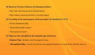 D] Based on Presence/Absence of releasing incisions :
- Flap with releasing incision [relaxed flaps]
- Flap without releasing incision [ envelope flaps]
E] According to the main purpose of the procedure (by Ramfjord in 1979)
- Pocket elimination flap
- Reattachment flap surgery
- Mucogingival repair
F] Flaps are also classified by the anatomic type of mucosa.
- Gingival Flap: Includes only the gingival tissue.
- Mucogingival flap: extends beyond the mucogingival junction to include the alveolar mucosa.
41
 