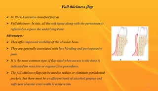 Full thickness flap
 In 1979, Carranza classified flap as
 Full thickness- In this, all the soft tissue along with the periosteum is
reflected to expose the underlying bone.
Advantages:
 They offer improved visibility of the alveolar bone.
 They are generally associated with less bleeding and post operative
pain.
 It is the most common type of flap used when access to the bone is
indicated for resective or regenerative procedures.
 The full-thickness flap can be used to reduce or eliminate periodontal
pockets, but there must be a sufficient band of attached gingiva and
sufficient alveolar crest width to achieve this
43
 