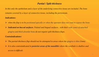 Partial / Split thickness
In this only the epithelium and a layer of the underlying connective tissue are included. The bone
remains covered by a layer of connective tissue, including the periosteum.
Indications:
 when the flap is to be positioned apically or when the operator does not want to expose the bone.
 Indicated on buccal surfaces. Palatal and lingual surfaces , with their wide zones of attached
gingiva and thick alveolar bone do not require split thickness flaps.
Contraindications:
 The partial-thickness flap should not be attempted in areas where the gingiva is thin (1mm).
 It is also contraindicated in posterior areas of the mandible where the vestibule is shallow and
access is difficult.
45
 