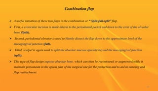 Combination flap
 A useful variation of these two flaps is the combination or “ Split-full-split” flap.
 First, a crevicular incision is made lateral to the periodontal pocket and down to the crest of the alveolar
bone (Split).
 Second, periodontal elevator is used to bluntly dissect the flap down to the approximate level of the
mucogingival junction (full).
 Third, scalpel is again used to split the alveolar mucosa apically beyond the mucogingival junction
(split).
 This type of flap design exposes alveolar bone, which can then be recontoured or augmented,while it
maintain periosteum in the apical part of the surgical site for the protection and to aid in suturing and
flap reattachment.
48
 