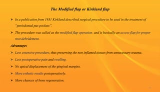 The Modified flap or Kirkland flap
 In a publication from 1931 Kirkland described surgical procedure to be used in the treatment of
“periodontal pus pockets”.
 The procedure was called as the modified flap operation, and is basically an access flap for proper
root debridement.
Advantages
 Less extensive procedure, thus preserving the non inflamed tissues from unnecessary trauma.
 Less postoperative pain and swelling.
 No apical displacement of the gingival margins.
 More esthetic results postoperatively.
 More chances of bone regeneration.
53
 