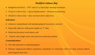Modified widman flap
 Ramfjord and Nissle – 1974 and it is a Open flap curettage technique.
 Original widman flap = Apical displacement + Osseous recontouring
 Modified widman flap = does not meet above objectives.
Indications
 whenever reattachment with minimal gingival recession is desired.
 Especially effective with pocket depths of 5–7mm.
 Moderate furcation involvement, and
 Patient with a high caries rate and root sensitivity problem.
Contraindications
 Very thin and narrow attached gingiva
 Osseous surgical procedures (expansive osteoplasty or ostectomy) with very deep osseous defects
and irregular bone loss. 55
 
