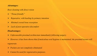 Advantages:
Root cleaning with direct vision
 “Tissue friendly”
 Reparative, with healing by primary intention
 Minimal crestal bone resorption
 Lack of post-operative discomfort
Disadvantages:
 Unfavourable proximal architecture immediately following surgery.
 However, it has been shown that if meticulous oral hygiene is maintained, the proximal tissues will
regenerate.
 Pockets are not completely eliminated.
 Cannot be used for regenerative purposes.
56
 