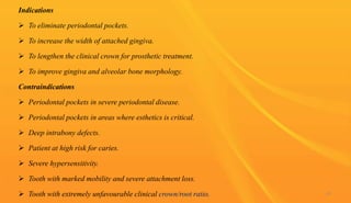 Indications
 To eliminate periodontal pockets.
 To increase the width of attached gingiva.
 To lengthen the clinical crown for prosthetic treatment.
 To improve gingiva and alveolar bone morphology.
Contraindications
 Periodontal pockets in severe periodontal disease.
 Periodontal pockets in areas where esthetics is critical.
 Deep intrabony defects.
 Patient at high risk for caries.
 Severe hypersensitivity.
 Tooth with marked mobility and severe attachment loss.
 Tooth with extremely unfavourable clinical crown/root ratio. 65
 