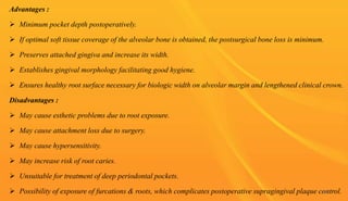 Advantages :
 Minimum pocket depth postoperatively.
 If optimal soft tissue coverage of the alveolar bone is obtained, the postsurgical bone loss is minimum.
 Preserves attached gingiva and increase its width.
 Establishes gingival morphology facilitating good hygiene.
 Ensures healthy root surface necessary for biologic width on alveolar margin and lengthened clinical crown.
Disadvantages :
 May cause esthetic problems due to root exposure.
 May cause attachment loss due to surgery.
 May cause hypersensitivity.
 May increase risk of root caries.
 Unsuitable for treatment of deep periodontal pockets.
 Possibility of exposure of furcations & roots, which complicates postoperative supragingival plaque control.
66
 