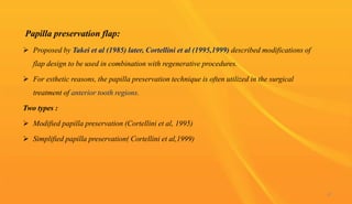 Papilla preservation flap:
 Proposed by Takei et al (1985) later, Cortellini et al (1995,1999) described modifications of
flap design to be used in combination with regenerative procedures.
 For esthetic reasons, the papilla preservation technique is often utilized in the surgical
treatment of anterior tooth regions.
Two types :
 Modified papilla preservation (Cortellini et al, 1995)
 Simplified papilla preservation( Cortellini et al,1999)
67
 