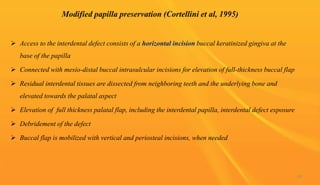  Access to the interdental defect consists of a horizontal incision buccal keratinized gingiva at the
base of the papilla
 Connected with mesio-distal buccal intrasulcular incisions for elevation of full-thickness buccal flap
 Residual interdental tissues are dissected from neighboring teeth and the underlying bone and
elevated towards the palatal aspect
 Elevation of full thickness palatal flap, including the interdental papilla, interdental defect exposure
 Debridement of the defect
 Buccal flap is mobilized with vertical and periosteal incisions, when needed
69
 