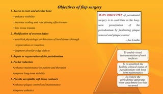 Objectives of flap surgery
1. Access to roots and alveolar bone
• enhance visibility
• increase scaling and root planing effectiveness
• less tissue trauma
2. Modification of osseous defect
• establish physiologic architecture of hard tissues through
regeneration or resection
• augment alveolar ridge defects
3. Repair or regeneration of the periodontium
4. Pocket reduction
• enhance maintenance by patient and therapist
• improve long-term stability
5. Provide acceptable soft tissue contours
• enhance plaque control and maintenance
• improve esthetics
To enable visual
instrumentation of root
surfaces
To re-establish the
healthy, clinical status of
periodontium with long
term maintenance
To restore the
periodontal apparatus
when attachment loss has
occurred
MAIN OBJECTIVE of periodontal
surgery is to contribute to the long-
term preservation of the
periodontium by facilitating plaque
removal and plaque control
- Jan Lindhe
7
 