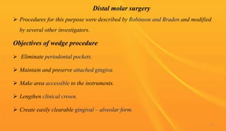 Distal molar surgery
 Procedures for this purpose were described by Robinson and Braden and modified
by several other investigators.
Objectives of wedge procedure
 Eliminate periodontal pockets.
 Maintain and preserve attached gingiva.
 Make area accessible to the instruments.
 Lengthen clinical crown.
 Create easily clearable gingival – alveolar form.
72
 