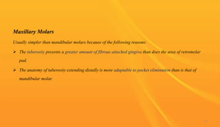 Maxillary Molars
Usually simpler than mandibular molars because of the following reasons:
 The tuberosity presents a greater amount of fibrous attached gingiva than does the area of retromolar
pad.
 The anatomy of tuberosity extending distally is more adaptable to pocket elimination than is that of
mandibular molar.
73
 