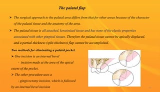 The palatal flap
 The surgical approach to the palatal area differs from that for other areas because of the character
of the palatal tissue and the anatomy of the area.
 The palatal tissue is all attached, keratinized tissue and has none of the elastic properties
associated with other gingival tissues. Therefore the palatal tissue cannot be apically displaced,
and a partial-thickness (split-thickness) flap cannot be accomplished.
Two methods for eliminating a palatal pocket.
 One incision is an internal bevel
- incision made at the area of the apical
extent of the pocket.
 The other procedure uses a
- gingivectomy incision, which is followed
by an internal bevel incision 79
 