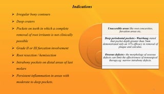 Indications
 Irregular bony contours
 Deep craters
 Pockets on teeth in which a complete
removal of root irritants is not clinically
possible
 Grade II or III furcation involvement
 Root resection / hemisection
 Intrabony pockets on distal areas of last
molars
 Persistent inflammation in areas with
moderate to deep pockets.
Unaccesible areas like root concavities,
furcation areas etc,
Deep periodontal pockets:- Waerhaug stated
that pocket depth greater than 5mm
demonstrated only an 11% efficacy in removal of
plaque and calculus.
Osseous defects:- the morphology of osseous
defects can limit the effectiveness of nonsurgical
therapy.eg: narrow intrabony defects.
8
 