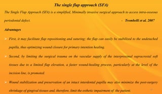 The single flap approach (SFA)
The Single Flap Approach (SFA) is a simplified, Minimally invasive surgical approach to access intra-osseous
periodontal defect. - Trombelli et al. 2007
Advantages
 First, it may facilitate flap repositioning and suturing; the flap can easily be stabilized to the undetached
papilla, thus optimizing wound closure for primary intention healing.
 Second, by limiting the surgical trauma on the vascular supply of the interproximal supracrestal soft
tissues due to a limited flap elevation, a faster wound-healing process, particularly at the level of the
incision line, is promoted.
 Wound stabilization and preservation of an intact interdental papilla may also minimize the post-surgery
shrinkage of gingival tissues and, therefore, limit the esthetic impairment of the patient. 81
 