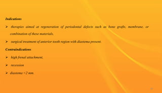 Indications
 therapies aimed at regeneration of periodontal defects such as bone grafts, membrane, or
combination of these materials,
 surgical treatment of anterior tooth region with diastema present.
Contraindications
 high frenal attachment,
 recession
 diastema <2 mm.
88
 