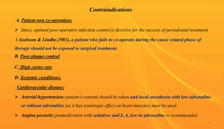 Contraindications
A. Patient non co-operation:
 Since, optimal post-operative infection control is decisive for the success of periodontal treatment
( Axelsson & Lindhe,1981), a patient who fails to co-operate during the cause related phase of
therapy should not be exposed to surgical treatment.
B. Poor plaque control
C. High caries rate
D. Systemic conditions:
Cardiovascular disease:
 Arterial hypertension: patient’s consent should be taken and local anesthesia with low adrenaline
or without adrenaline (as it has ionotropic effect on heart muscles) must be used.
 Angina pectoris: premedication with sedatives and L.A, low in adrenaline is recommended.
9
 