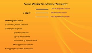Pre therapeutic causes
Therapeutic causes
Post therapeutic causes
Pre therapeutic causes
1) Incorrect patient selection
2) Improper diagnosis
Systemic condition
Type of periodontitis
Involvement of hopeless tooth
Oral hygiene assessment
3) Inappropriate dental restorations
Factors affecting the outcome of flap surgery
3 Types
93
 