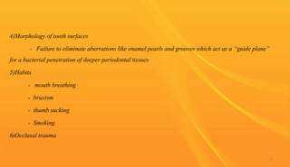4)Morphology of tooth surfaces
- Failure to eliminate aberrations like enamel pearls and grooves which act as a “guide plane”
for a bacterial penetration of deeper periodontal tissues
5)Habits
- mouth breathing
- bruxism
- thumb sucking
- Smoking
6)Occlusal trauma
94
 