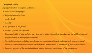 Therapeutic causes
Improper selection of surgical technique :
 width of attached gingiva
 height of remaining bone
 pocket depth
 mobility
 co-operation of the patient
 patients systemic back ground
 Decreased width of attached gingiva - internal bevel incision will further decrease the width of attached
gingiva leading to mucogingival problems
 Surgical technique which does not allow proper adaptation of interdental tissue will lead to food and
plaque accumulation in the interproximal area and therapy leads to recurrence of periodontal disease
 Improper asepsis of the surgical field and patient, improper sterilization of the instruments
95
 