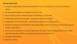 Improper flap design
 A properly designed flap will anatomically fall into its correct position on its bony base following
surgery
 If a mucoperiosteal flap is not designed correctly it may
 Rise too high coronally- redundant tissue with subsequent repocketing
 Fall far short of the osseous margin - resorption or sequestra formation
 Inadequately cover the bone graft - minimizing the opportunity for ideal healing
 Inadequate thinning of the full thickness flap (palatal flap), results in an excessively thick bulky gingival
margin –gingivoplasty
 It may also encourage the overzealous tightening of the sutures, thereby endangering the blood supply
and enhancing the possibility of sloughing of flap and post operative pain
 Incomplete debridement
 Improper suturing
96
 