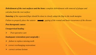 Debridement of the root surfaces and the bone: complete debridement with removal of plaque and
calculus from the root surface
Suturing of the separated flaps should be done to closely adapt the flap to the tooth margins.
Failure to properly place the sutures gaping of the wound and hence recurrence of the disease
Post therapeutic causes
Unsupervised healing :
 Post-operative care
Inadequate restorations post surgically :
 failure to replace missing teeth
 correct overhanging restorations
 correct carious lesions
98
 
